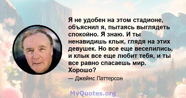 Я не удобен на этом стадионе, объяснил я, пытаясь выглядеть спокойно. Я знаю. И ты ненавидишь клык, глядя на этих девушек. Но все еще веселились, и клык все еще любит тебя, и ты все равно спасаешь мир. Хорошо?