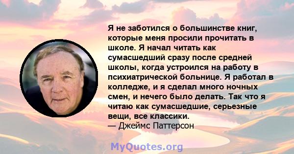 Я не заботился о большинстве книг, которые меня просили прочитать в школе. Я начал читать как сумасшедший сразу после средней школы, когда устроился на работу в психиатрической больнице. Я работал в колледже, и я сделал 