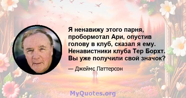 Я ненавижу этого парня, пробормотал Ари, опустив голову в клуб, сказал я ему. Ненавистники клуба Тер Борхт. Вы уже получили свой значок?