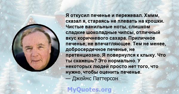 Я откусил печенье и пережевал. Хммм, сказал я, стараясь не плевать на крошки. Чистые ванильные ноты, слишком сладкие шоколадные чипсы, отличный вкус коричневого сахара. Приличное печенье, не впечатляющее. Тем не менее,