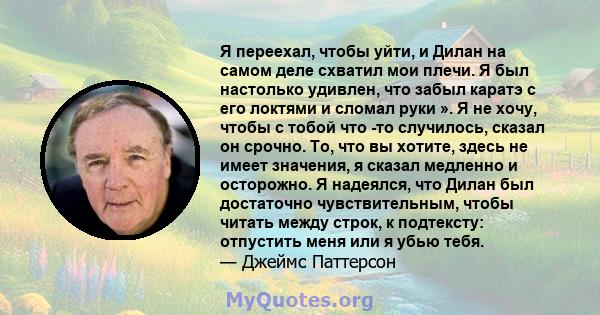 Я переехал, чтобы уйти, и Дилан на самом деле схватил мои плечи. Я был настолько удивлен, что забыл каратэ с его локтями и сломал руки ». Я не хочу, чтобы с тобой что -то случилось, сказал он срочно. То, что вы хотите,