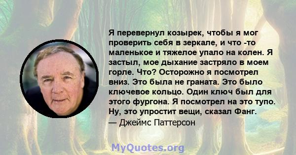 Я перевернул козырек, чтобы я мог проверить себя в зеркале, и что -то маленькое и тяжелое упало на колен. Я застыл, мое дыхание застряло в моем горле. Что? Осторожно я посмотрел вниз. Это была не граната. Это было