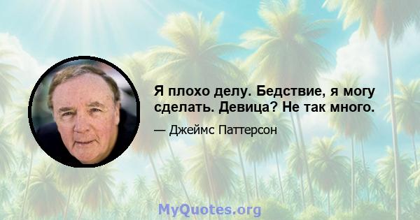 Я плохо делу. Бедствие, я могу сделать. Девица? Не так много.