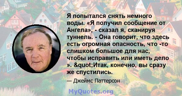 Я попытался снять немного воды. «Я получил сообщение от Ангела», - сказал я, сканируя туннель. - Она говорит, что здесь есть огромная опасность, что -то слишком большое для нас, чтобы исправить или иметь дело ».