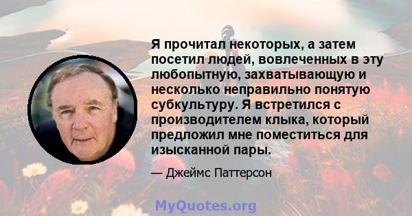 Я прочитал некоторых, а затем посетил людей, вовлеченных в эту любопытную, захватывающую и несколько неправильно понятую субкультуру. Я встретился с производителем клыка, который предложил мне поместиться для изысканной 