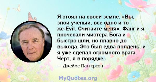 Я стоял на своей земле. «Вы, злой ученый, все одно и то же-Evil. Считайте меня». Фанг и я прочесали мистера Бога и быстро шли, но плавно до выхода. Это был едва полдень, и я уже сделал огромного врага. Черт, я в порядке.