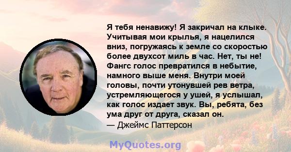 Я тебя ненавижу! Я закричал на клыке. Учитывая мои крылья, я нацелился вниз, погружаясь к земле со скоростью более двухсот миль в час. Нет, ты не! Фангс голос превратился в небытие, намного выше меня. Внутри моей