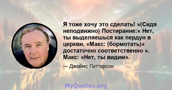 Я тоже хочу это сделать! »(Сидя неподвижно) Постирание:« Нет, ты выделяешься как пердун в церкви. «Макс: (бормотать)« достаточно соответственно ». Макс: «Нет, ты видим».