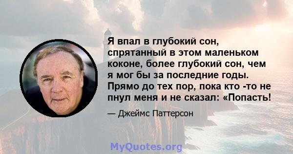 Я впал в глубокий сон, спрятанный в этом маленьком коконе, более глубокий сон, чем я мог бы за последние годы. Прямо до тех пор, пока кто -то не пнул меня и не сказал: «Попасть!