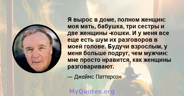 Я вырос в доме, полном женщин: моя мать, бабушка, три сестры и две женщины -кошки. И у меня все еще есть шум их разговоров в моей голове. Будучи взрослым, у меня больше подруг, чем мужчин: мне просто нравится, как