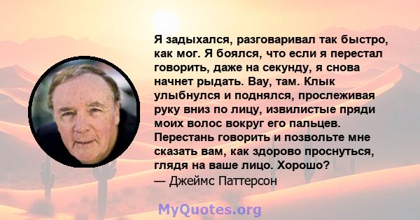 Я задыхался, разговаривал так быстро, как мог. Я боялся, что если я перестал говорить, даже на секунду, я снова начнет рыдать. Вау, там. Клык улыбнулся и поднялся, прослеживая руку вниз по лицу, извилистые пряди моих