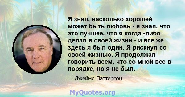 Я знал, насколько хорошей может быть любовь - я знал, что это лучшее, что я когда -либо делал в своей жизни - и все же здесь я был один. Я рискнул со своей жизнью. Я продолжал говорить всем, что со мной все в порядке,