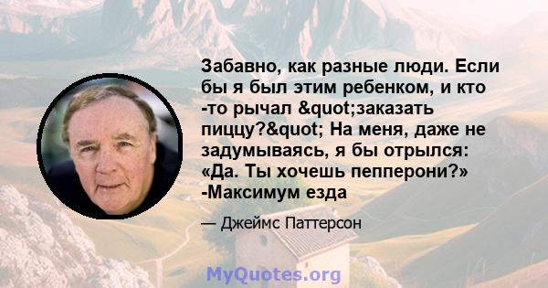 Забавно, как разные люди. Если бы я был этим ребенком, и кто -то рычал "заказать пиццу?" На меня, даже не задумываясь, я бы отрылся: «Да. Ты хочешь пепперони?» -Максимум езда