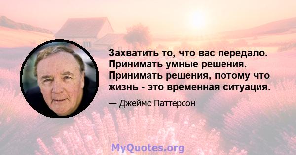 Захватить то, что вас передало. Принимать умные решения. Принимать решения, потому что жизнь - это временная ситуация.