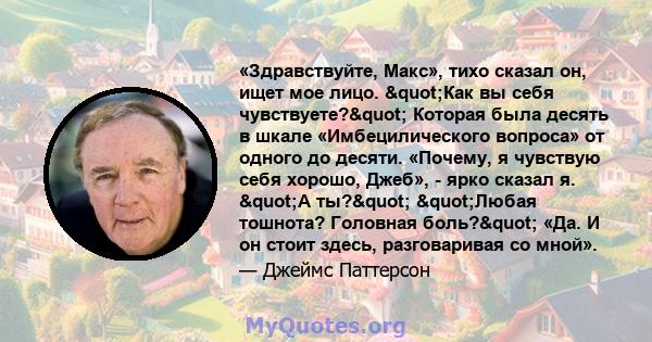 «Здравствуйте, Макс», тихо сказал он, ищет мое лицо. "Как вы себя чувствуете?" Которая была десять в шкале «Имбецилического вопроса» от одного до десяти. «Почему, я чувствую себя хорошо, Джеб», - ярко сказал