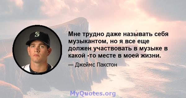 Мне трудно даже называть себя музыкантом, но я все еще должен участвовать в музыке в какой -то месте в моей жизни.