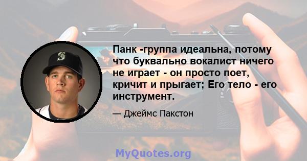 Панк -группа идеальна, потому что буквально вокалист ничего не играет - он просто поет, кричит и прыгает; Его тело - его инструмент.