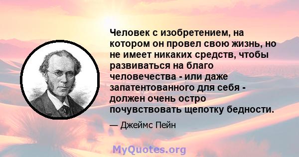 Человек с изобретением, на котором он провел свою жизнь, но не имеет никаких средств, чтобы развиваться на благо человечества - или даже запатентованного для себя - должен очень остро почувствовать щепотку бедности.