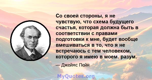 Со своей стороны, я не чувствую, что схема будущего счастья, которая должна быть в соответствии с правами подготовки к мне, будет вообще вмешиваться в то, что я не встречаюсь с тем человеком, которого я имею в моем.