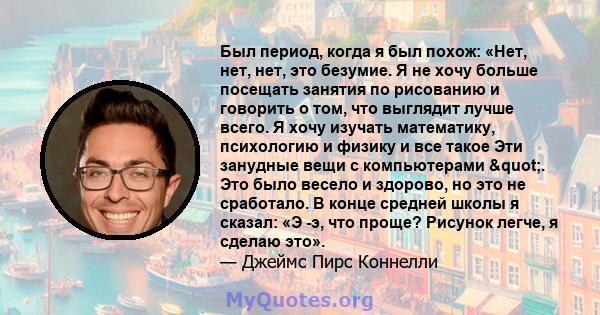 Был период, когда я был похож: «Нет, нет, нет, это безумие. Я не хочу больше посещать занятия по рисованию и говорить о том, что выглядит лучше всего. Я хочу изучать математику, психологию и физику и все такое Эти