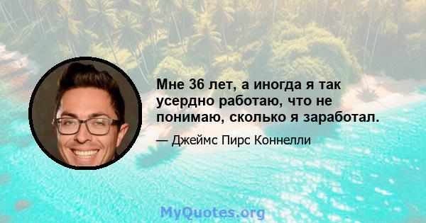 Мне 36 лет, а иногда я так усердно работаю, что не понимаю, сколько я заработал.