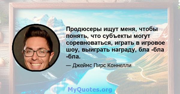 Продюсеры ищут меня, чтобы понять, что субъекты могут соревноваться, играть в игровое шоу, выиграть награду, бла -бла -бла.