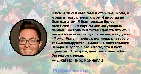 В конце 90 -х я был геем в старшей школе, а я был в театральном клубе. Я никогда не был фанатом. Я был гораздо более осветительным парнем или закулисным парнем. Поскольку я хотел сделать что -то легкое на всю оставшуюся 