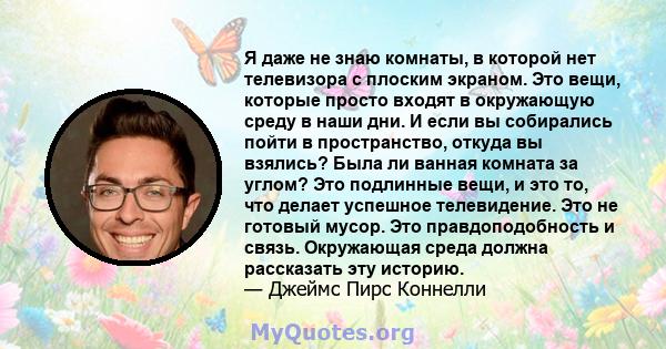 Я даже не знаю комнаты, в которой нет телевизора с плоским экраном. Это вещи, которые просто входят в окружающую среду в наши дни. И если вы собирались пойти в пространство, откуда вы взялись? Была ли ванная комната за