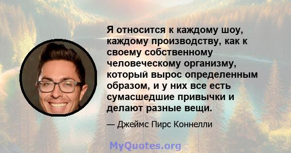 Я относится к каждому шоу, каждому производству, как к своему собственному человеческому организму, который вырос определенным образом, и у них все есть сумасшедшие привычки и делают разные вещи.