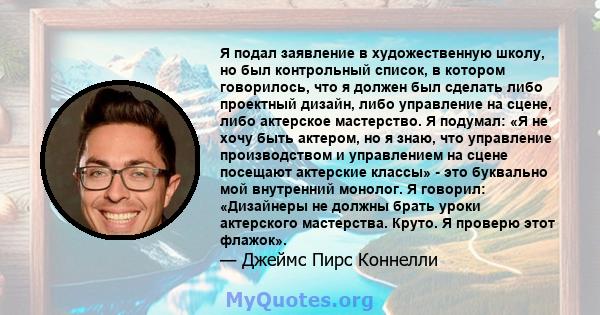 Я подал заявление в художественную школу, но был контрольный список, в котором говорилось, что я должен был сделать либо проектный дизайн, либо управление на сцене, либо актерское мастерство. Я подумал: «Я не хочу быть