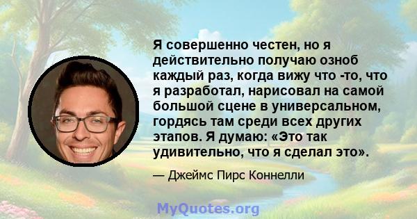 Я совершенно честен, но я действительно получаю озноб каждый раз, когда вижу что -то, что я разработал, нарисовал на самой большой сцене в универсальном, гордясь там среди всех других этапов. Я думаю: «Это так