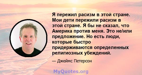 Я пережил расизм в этой стране. Мои дети пережили расизм в этой стране. Я бы не сказал, что Америка против меня. Это не/или предложение. Но есть люди, которые быстро придерживаются определенных религиозных убеждений.