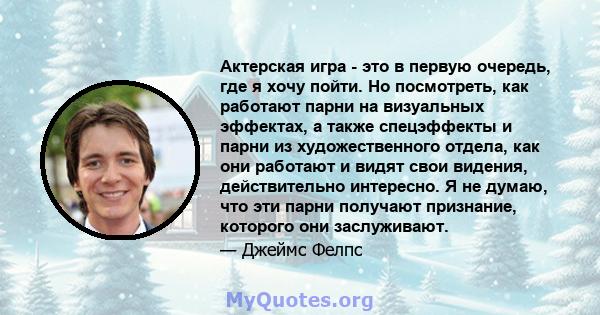 Актерская игра - это в первую очередь, где я хочу пойти. Но посмотреть, как работают парни на визуальных эффектах, а также спецэффекты и парни из художественного отдела, как они работают и видят свои видения,