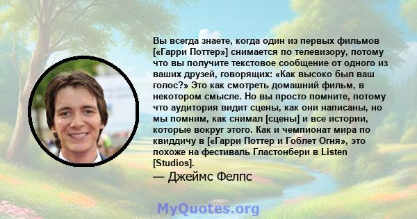 Вы всегда знаете, когда один из первых фильмов [«Гарри Поттер»] снимается по телевизору, потому что вы получите текстовое сообщение от одного из ваших друзей, говорящих: «Как высоко был ваш голос?» Это как смотреть