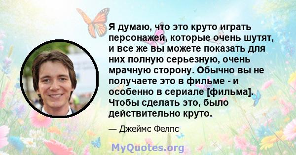 Я думаю, что это круто играть персонажей, которые очень шутят, и все же вы можете показать для них полную серьезную, очень мрачную сторону. Обычно вы не получаете это в фильме - и особенно в сериале [фильма]. Чтобы