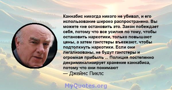 Каннабис никогда никого не убивал, и его использование широко распространено. Вы можете «не остановить это. Закон побеждает себя, потому что все усилия по тому, чтобы остановить наркотики, только повышают цены, а затем