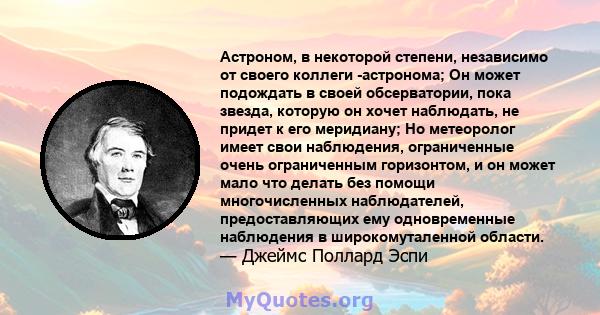 Астроном, в некоторой степени, независимо от своего коллеги -астронома; Он может подождать в своей обсерватории, пока звезда, которую он хочет наблюдать, не придет к его меридиану; Но метеоролог имеет свои наблюдения,