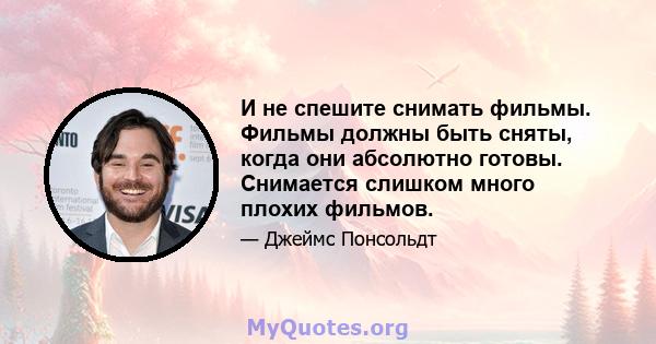 И не спешите снимать фильмы. Фильмы должны быть сняты, когда они абсолютно готовы. Снимается слишком много плохих фильмов.