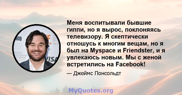 Меня воспитывали бывшие гиппи, но я вырос, поклоняясь телевизору. Я скептически отношусь к многим вещам, но я был на Myspace и Friendster, и я увлекаюсь новым. Мы с женой встретились на Facebook!