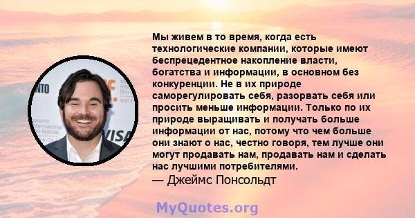 Мы живем в то время, когда есть технологические компании, которые имеют беспрецедентное накопление власти, богатства и информации, в основном без конкуренции. Не в их природе саморегулировать себя, разорвать себя или