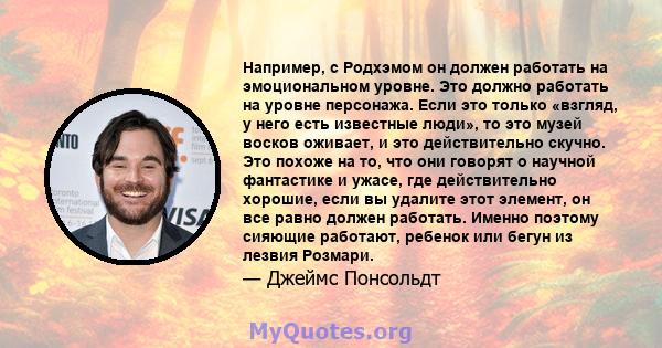 Например, с Родхэмом он должен работать на эмоциональном уровне. Это должно работать на уровне персонажа. Если это только «взгляд, у него есть известные люди», то это музей восков оживает, и это действительно скучно.