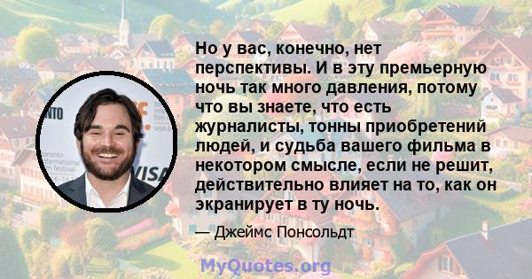 Но у вас, конечно, нет перспективы. И в эту премьерную ночь так много давления, потому что вы знаете, что есть журналисты, тонны приобретений людей, и судьба вашего фильма в некотором смысле, если не решит,