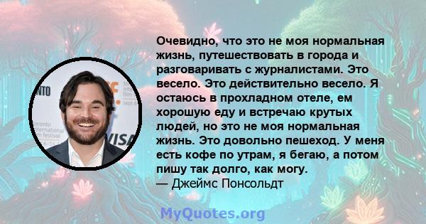 Очевидно, что это не моя нормальная жизнь, путешествовать в города и разговаривать с журналистами. Это весело. Это действительно весело. Я остаюсь в прохладном отеле, ем хорошую еду и встречаю крутых людей, но это не