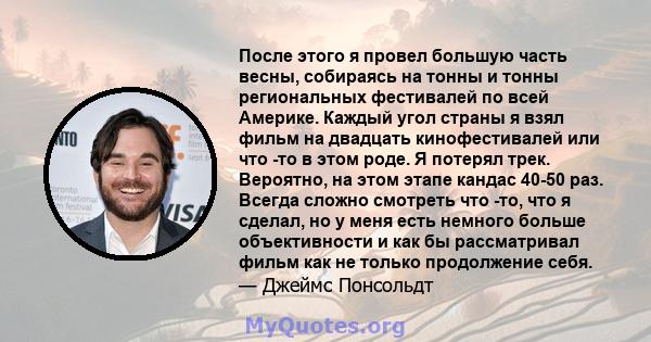 После этого я провел большую часть весны, собираясь на тонны и тонны региональных фестивалей по всей Америке. Каждый угол страны я взял фильм на двадцать кинофестивалей или что -то в этом роде. Я потерял трек. Вероятно, 