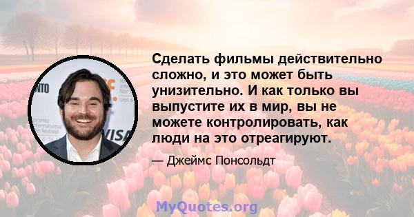 Сделать фильмы действительно сложно, и это может быть унизительно. И как только вы выпустите их в мир, вы не можете контролировать, как люди на это отреагируют.