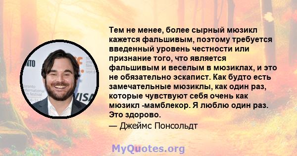 Тем не менее, более сырный мюзикл кажется фальшивым, поэтому требуется введенный уровень честности или признание того, что является фальшивым и веселым в мюзиклах, и это не обязательно эскапист. Как будто есть