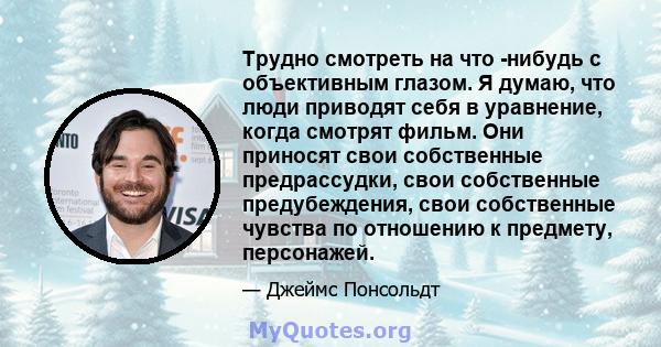 Трудно смотреть на что -нибудь с объективным глазом. Я думаю, что люди приводят себя в уравнение, когда смотрят фильм. Они приносят свои собственные предрассудки, свои собственные предубеждения, свои собственные чувства 