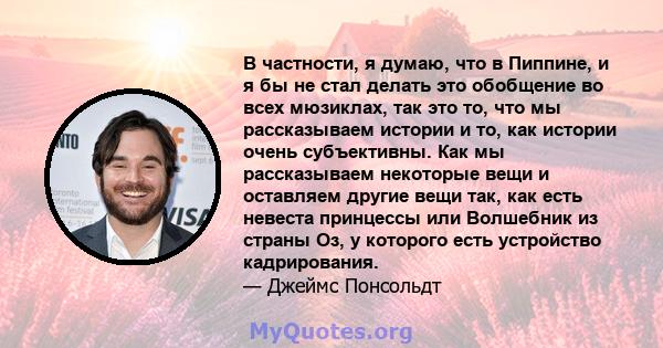 В частности, я думаю, что в Пиппине, и я бы не стал делать это обобщение во всех мюзиклах, так это то, что мы рассказываем истории и то, как истории очень субъективны. Как мы рассказываем некоторые вещи и оставляем