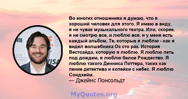 Во многих отношениях я думаю, что я хороший человек для этого. Я имею в виду, я не чувак музыкального театра. Или, скорее, я не смотрю все, и люблю все, и у меня есть каждый альбом. Те, которые я люблю - как я видел