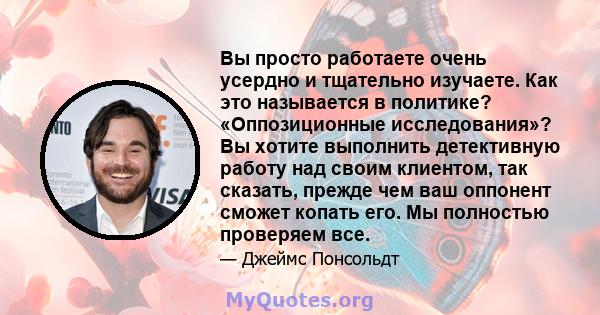 Вы просто работаете очень усердно и тщательно изучаете. Как это называется в политике? «Оппозиционные исследования»? Вы хотите выполнить детективную работу над своим клиентом, так сказать, прежде чем ваш оппонент сможет 